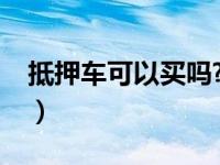 抵押车可以买吗?有什么风险（抵押车可以买）
