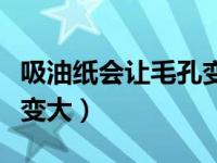 吸油纸会让毛孔变大吗女生（吸油纸会让毛孔变大）