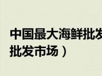 中国最大海鲜批发市场在哪里（中国最大海鲜批发市场）