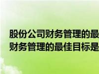 股份公司财务管理的最佳目标是股东财富最大化（股份公司财务管理的最佳目标是）