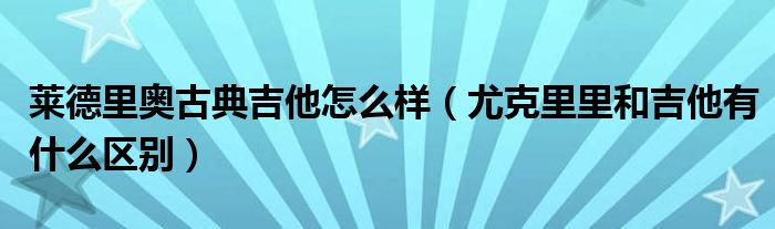 莱德里奥古典吉他怎么样（尤克里里和吉他有什么区别）