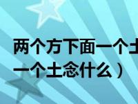 两个方下面一个土这个字读什么（两个方下面一个土念什么）