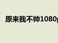 原来我不帅1080p（原来我不帅在线观看）
