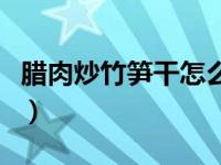 腊肉炒竹笋干怎么做好吃（竹笋干怎么做好吃）