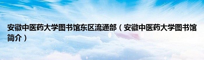 安徽中医药大学图书馆东区流通部（安徽中医药大学图书馆简介）