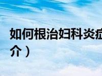 如何根治妇科炎症中医（妇科炎症中医治疗简介）