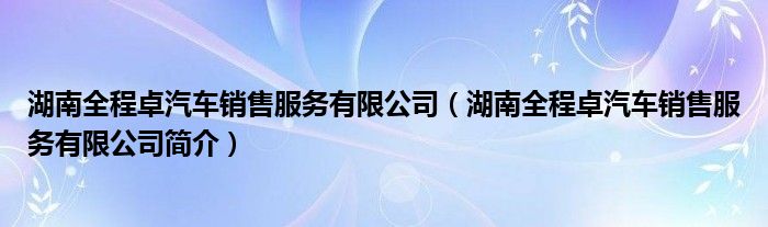 湖南全程卓汽车销售服务有限公司（湖南全程卓汽车销售服务有限公司简介）