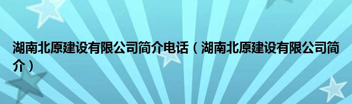 湖南北原建设有限公司简介电话（湖南北原建设有限公司简介）