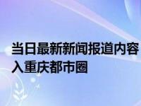 当日最新新闻报道内容 四川广安要划入重庆是真的吗全域划入重庆都市圈