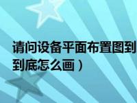 请问设备平面布置图到底怎么画出来（请问设备平面布置图到底怎么画）
