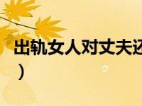出轨女人对丈夫还有亲情吗（出轨女人对丈夫）