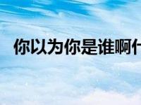 你以为你是谁啊什么意思（你以为你是谁）