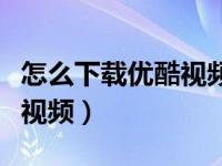怎么下载优酷视频到手机本地（怎么下载优酷视频）