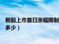 新股上市首日涨幅限制是多少啊（新股上市首日涨幅限制是多少）
