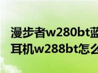 漫步者w280bt蓝牙耳机怎么样（漫步者蓝牙耳机w288bt怎么样）