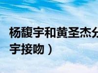 杨馥宇和黄圣杰分开的伤感视屏（黄圣杰杨馥宇接吻）