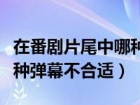 在番剧片尾中哪种弹幕不合适（在番剧片尾哪种弹幕不合适）