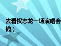 去看权志龙一场演唱会票价是多少（权志龙演唱会门票多少钱）