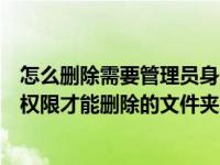 怎么删除需要管理员身份删除的文件（如何删除需要管理员权限才能删除的文件夹）