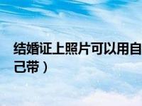 结婚证上照片可以用自己带的照片吗（结婚证的照片可以自己带）