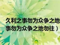久利之事勿为众争之地勿往物极则反害将及矣意思（久利之事勿为众争之地勿往）