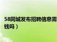 58同城发布招聘信息需要钱吗（今日58同城上发招聘信息要钱吗）