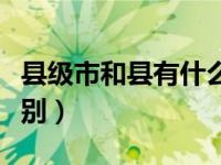 县级市和县有什么区别（今日县级市与县的区别）