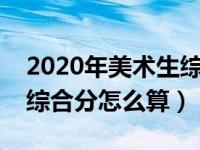 2020年美术生综合分怎么计算（今日美术生综合分怎么算）