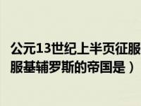 公元13世纪上半页征服基辅罗斯（今日公元13世纪上半叶征服基辅罗斯的帝国是）