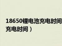 18650锂电池充电时间及放电时间计算（今日18650锂电池充电时间）