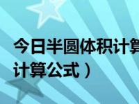 今日半圆体积计算公式是什么（今日半圆体积计算公式）