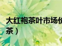 大红袍茶叶市场价（今日大红袍属红茶还是绿茶）