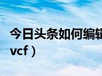 今日头条如何编辑自己的文章（今日如何编辑vcf）