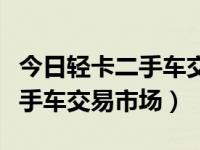 今日轻卡二手车交易市场在哪里（今日轻卡二手车交易市场）