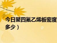 今日聚四氟乙烯板密度是多少度（今日聚四氟乙烯板密度是多少）