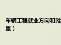车辆工程就业方向和就业前景（今日车辆工程就业方向及前景）