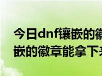 今日dnf镶嵌的徽章能拿下来吗（今日dnf镶嵌的徽章能拿下来）
