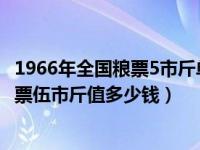 1966年全国粮票5市斤单张多少钱（今日1966年全国通用粮票伍市斤值多少钱）