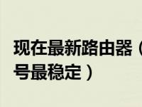 现在最新路由器（今日路由器哪个牌子最好信号最稳定）