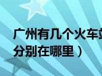 广州有几个火车站?（今日广州有几个火车站分别在哪里）