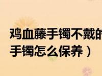 鸡血藤手镯不戴的时候怎么保存（今日鸡血藤手镯怎么保养）