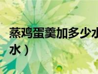 蒸鸡蛋羹加多少水合适（今日蒸鸡蛋羹加多少水）