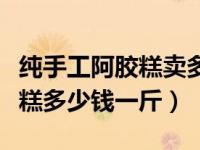 纯手工阿胶糕卖多少一斤合适（今日手工阿胶糕多少钱一斤）