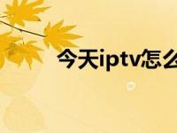 今天iptv怎么了（今日itv是什么）