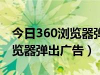 今日360浏览器弹出广告怎么办（今日360浏览器弹出广告）