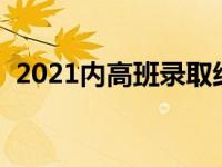 2021内高班录取结果（今日内高班分数线）