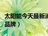 太阳能今天最新消息（今日太阳能热水器十大品牌）