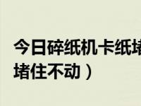 今日碎纸机卡纸堵住不动了（今日碎纸机卡纸堵住不动）