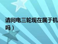 请问电三轮现在属于机动车吗（今日电动三轮车属于机动车吗）