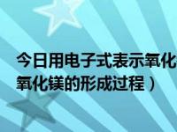 今日用电子式表示氧化镁的形成过程是（今日用电子式表示氧化镁的形成过程）